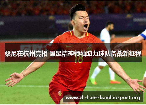 桑尼在杭州亮相 国足精神领袖助力球队备战新征程 桑尼在杭州亮相 国足精神领袖助力球队备战新征程