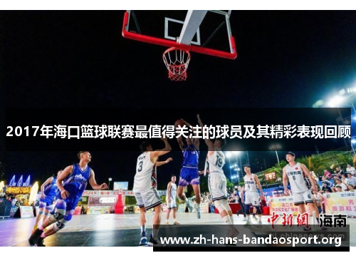2017年海口篮球联赛最值得关注的球员及其精彩表现回顾 2017年海口篮球联赛最值得关注的球员及其精彩表现回顾
