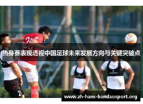 热身赛表现透视中国足球未来发展方向与关键突破点 热身赛表现透视中国足球未来发展方向与关键突破点