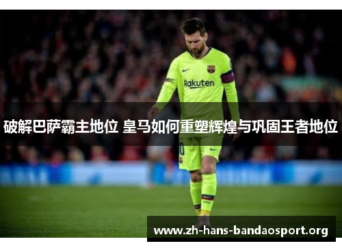 破解巴萨霸主地位 皇马如何重塑辉煌与巩固王者地位