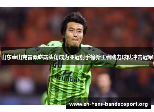 山东泰山克雷桑崭露头角成为亚冠射手榜新王者助力球队冲击冠军 山东泰山克雷桑崭露头角成为亚冠射手榜新王者助力球队冲击冠军