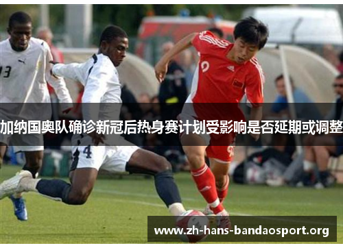 加纳国奥队确诊新冠后热身赛计划受影响是否延期或调整