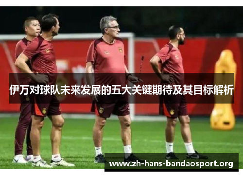 伊万对球队未来发展的五大关键期待及其目标解析