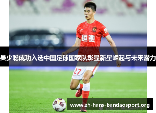 吴少聪成功入选中国足球国家队彰显新星崛起与未来潜力