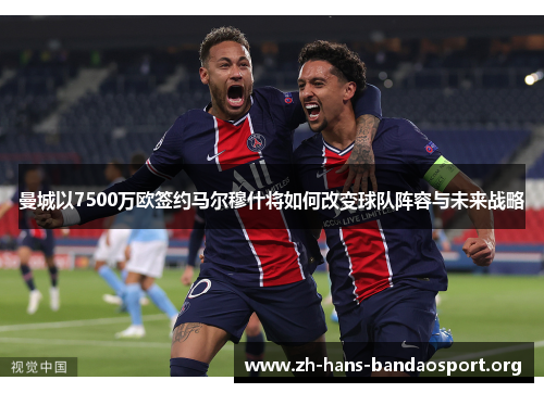 曼城以7500万欧签约马尔穆什将如何改变球队阵容与未来战略
