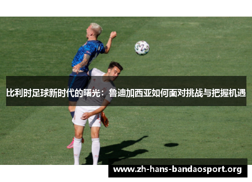 比利时足球新时代的曙光：鲁迪加西亚如何面对挑战与把握机遇