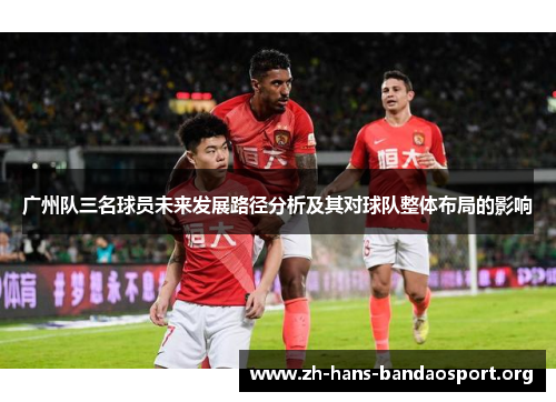广州队三名球员未来发展路径分析及其对球队整体布局的影响 广州队三名球员未来发展路径分析及其对球队整体布局的影响