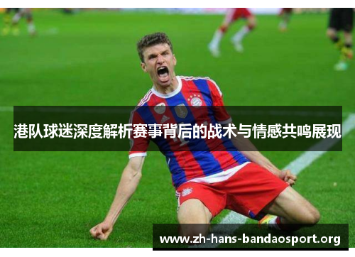 港队球迷深度解析赛事背后的战术与情感共鸣展现 港队球迷深度解析赛事背后的战术与情感共鸣展现