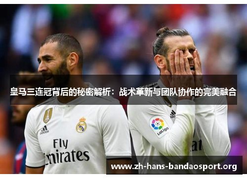 皇马三连冠背后的秘密解析:战术革新与团队协作的完美融合 皇马三连冠背后的秘密解析:战术革新与团队协作的完美融合