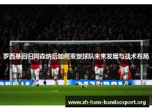 罗西基回归阿森纳后如何重塑球队未来发展与战术布局 罗西基回归阿森纳后如何重塑球队未来发展与战术布局