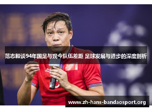 范志毅谈94年国足与现今队伍差距 足球发展与进步的深度剖析 范志毅谈94年国足与现今队伍差距 足球发展与进步的深度剖析