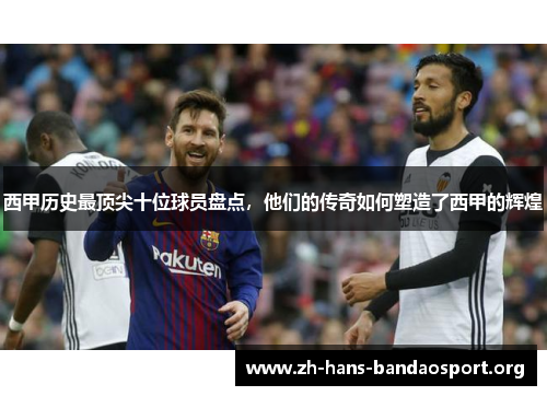 西甲历史最顶尖十位球员盘点,他们的传奇如何塑造了西甲的辉煌 西甲历史最顶尖十位球员盘点,他们的传奇如何塑造了西甲的辉煌