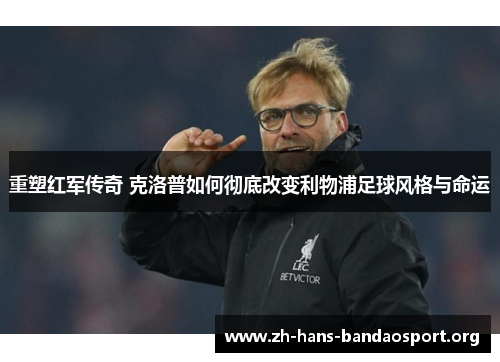 重塑红军传奇 克洛普如何彻底改变利物浦足球风格与命运
