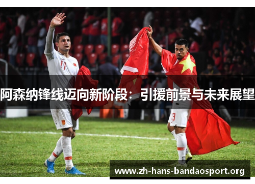 阿森纳锋线迈向新阶段：引援前景与未来展望