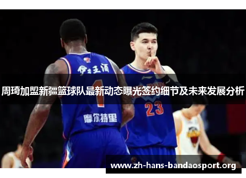 周琦加盟新疆篮球队最新动态曝光签约细节及未来发展分析 周琦加盟新疆篮球队最新动态曝光签约细节及未来发展分析
