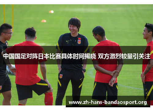 中国国足对阵日本比赛具体时间揭晓 双方激烈较量引关注