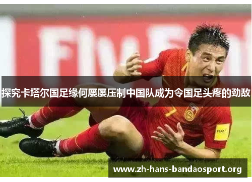 探究卡塔尔国足缘何屡屡压制中国队成为令国足头疼的劲敌 探究卡塔尔国足缘何屡屡压制中国队成为令国足头疼的劲敌